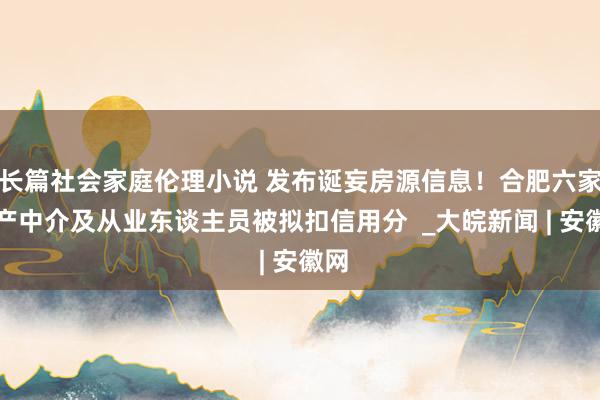 长篇社会家庭伦理小说 发布诞妄房源信息！合肥六家房产中介及从业东谈主员被拟扣信用分  _大皖新闻 | 安徽网