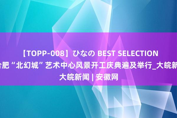 【TOPP-008】ひなの BEST SELECTION 2 开工！合肥“北幻城”艺术中心风景开工庆典遍及举行_大皖新闻 | 安徽网