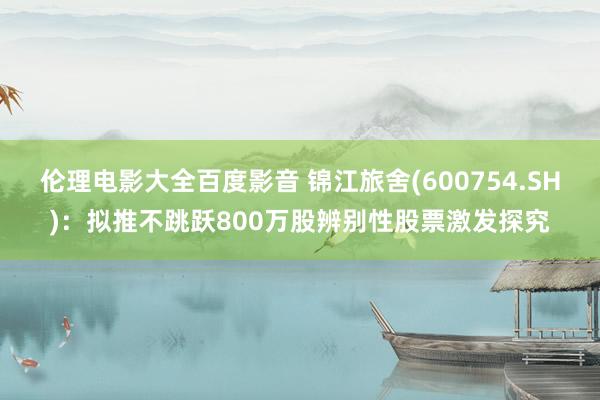 伦理电影大全百度影音 锦江旅舍(600754.SH)：拟推不跳跃800万股辨别性股票激发探究