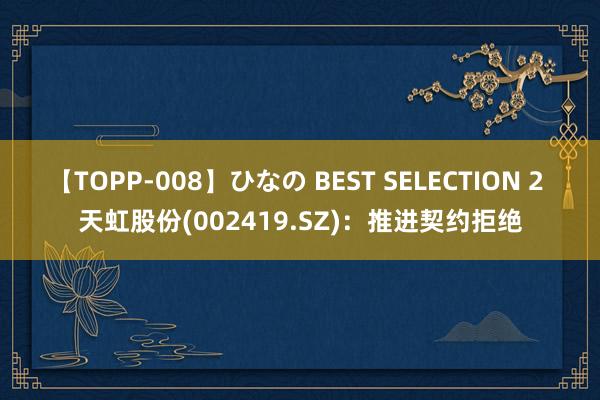 【TOPP-008】ひなの BEST SELECTION 2 天虹股份(002419.SZ)：推进契约拒绝