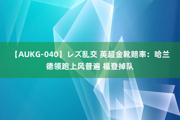 【AUKG-040】レズ乱交 英超金靴赔率：哈兰德领跑上风普遍 福登掉队