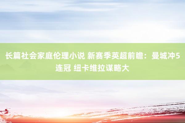 长篇社会家庭伦理小说 新赛季英超前瞻：曼城冲5连冠 纽卡维拉谋略大