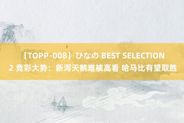 【TOPP-008】ひなの BEST SELECTION 2 竞彩大势：新泻天鹅难被高看 哈马比有望取胜