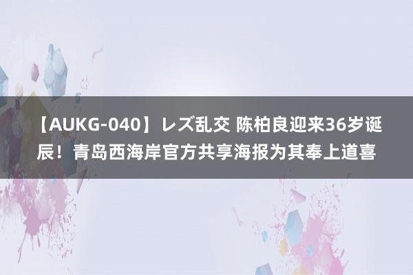 【AUKG-040】レズ乱交 陈柏良迎来36岁诞辰！青岛西海岸官方共享海报为其奉上道喜