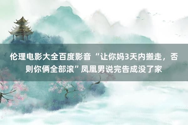 伦理电影大全百度影音 “让你妈3天内搬走，否则你俩全部滚”凤凰男说完告成没了家