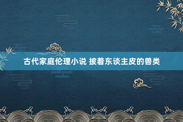 古代家庭伦理小说 披着东谈主皮的兽类