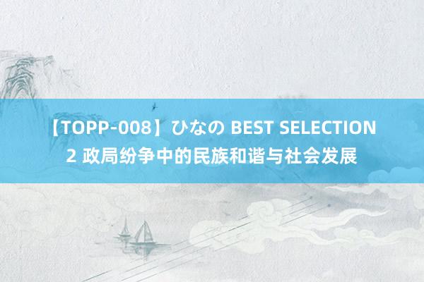 【TOPP-008】ひなの BEST SELECTION 2 政局纷争中的民族和谐与社会发展