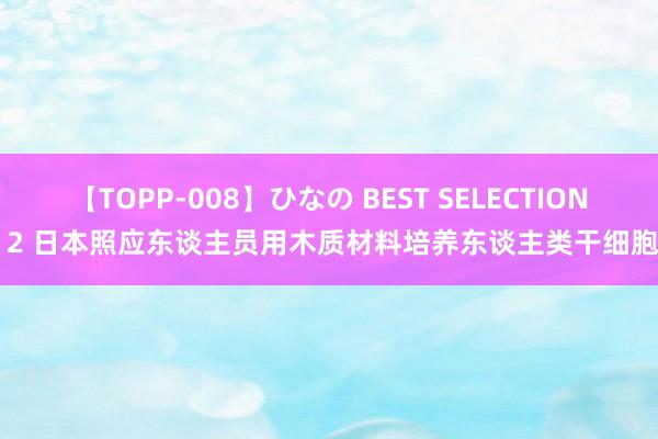 【TOPP-008】ひなの BEST SELECTION 2 日本照应东谈主员用木质材料培养东谈主类干细胞