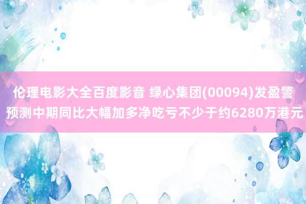 伦理电影大全百度影音 绿心集团(00094)发盈警 预测中期同比大幅加多净吃亏不少于约6280万港元