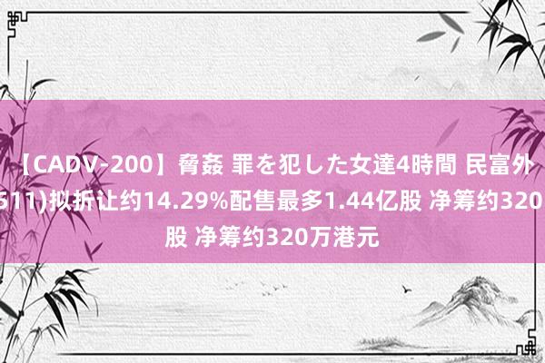 【CADV-200】脅姦 罪を犯した女達4時間 民富外洋(08511)拟折让约14.29%配售最多1.44亿股 净筹约320万港元