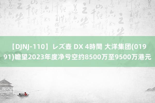 【DJNJ-110】レズ壺 DX 4時間 大洋集团(01991)瞻望2023年度净亏空约8500万至9500万港元