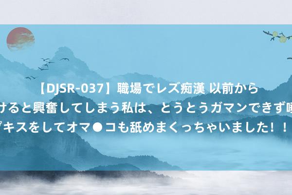 【DJSR-037】職場でレズ痴漢 以前から気になるあの娘を見つけると興奮してしまう私は、とうとうガマンできず唾液まみれでディープキスをしてオマ●コも舐めまくっちゃいました！！ 思对贫瘠时的我方说什么？全红婵：你真牛啊！你能坚执到刻下真狠呐