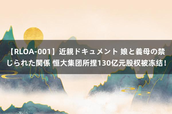 【RLOA-001】近親ドキュメント 娘と義母の禁じられた関係 恒大集团所捏130亿元股权被冻结！