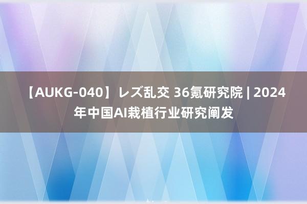 【AUKG-040】レズ乱交 36氪研究院 | 2024年中国AI栽植行业研究阐发