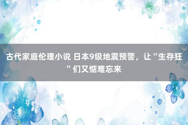 古代家庭伦理小说 日本9级地震预警，让“生存狂”们又惦难忘来