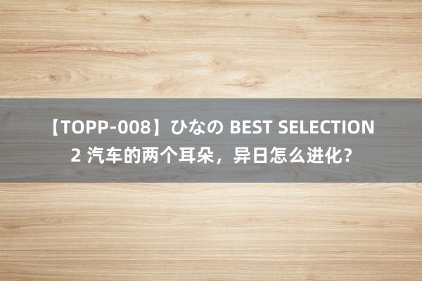 【TOPP-008】ひなの BEST SELECTION 2 汽车的两个耳朵，异日怎么进化？