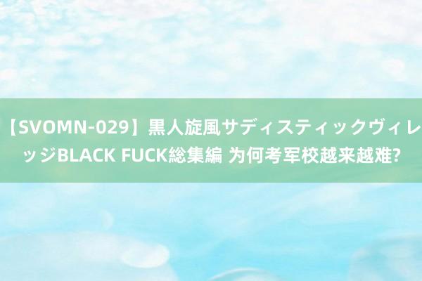 【SVOMN-029】黒人旋風サディスティックヴィレッジBLACK FUCK総集編 为何考军校越来越难?