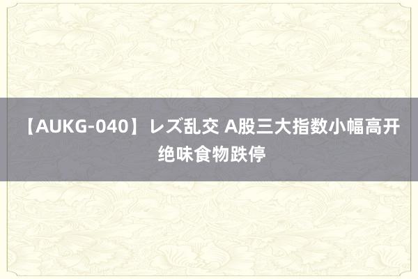 【AUKG-040】レズ乱交 A股三大指数小幅高开 绝味食物跌停