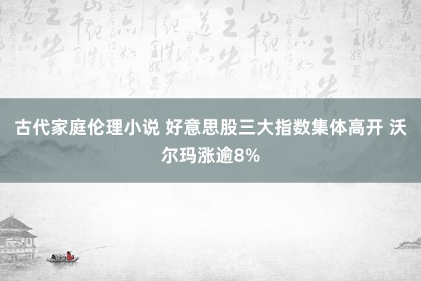 古代家庭伦理小说 好意思股三大指数集体高开 沃尔玛涨逾8%