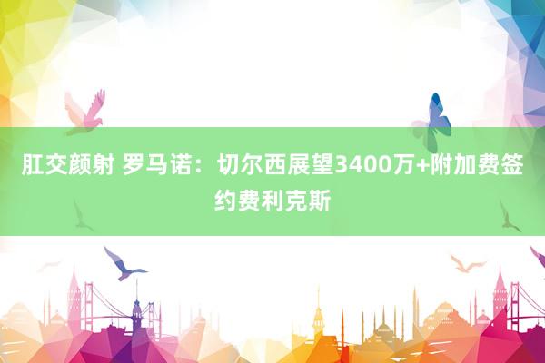 肛交颜射 罗马诺：切尔西展望3400万+附加费签约费利克斯