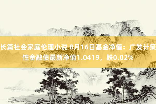 长篇社会家庭伦理小说 8月16日基金净值：广发计策性金融债最新净值1.0419，跌0.02%