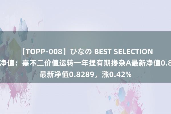 【TOPP-008】ひなの BEST SELECTION 2 8月16日基金净值：嘉不二价值运转一年捏有期搀杂A最新净值0.8289，涨0.42%