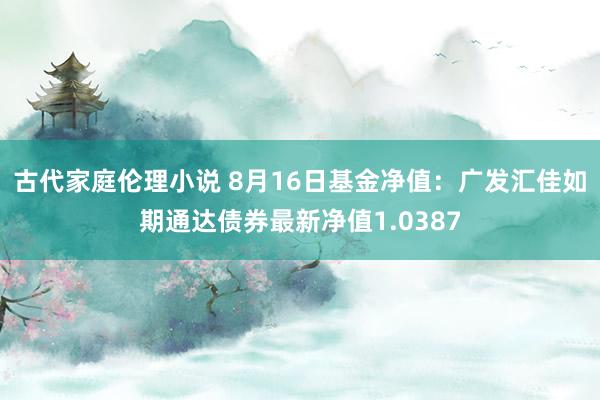 古代家庭伦理小说 8月16日基金净值：广发汇佳如期通达债券最新净值1.0387