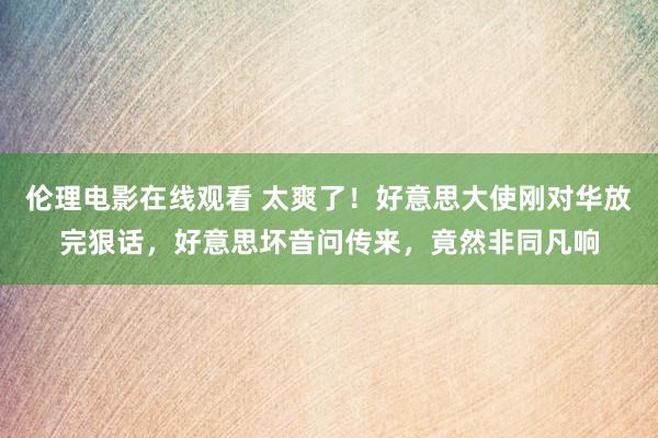 伦理电影在线观看 太爽了！好意思大使刚对华放完狠话，好意思坏音问传来，竟然非同凡响