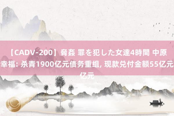 【CADV-200】脅姦 罪を犯した女達4時間 中原幸福: 杀青1900亿元债务重组， 现款兑付金额55亿元