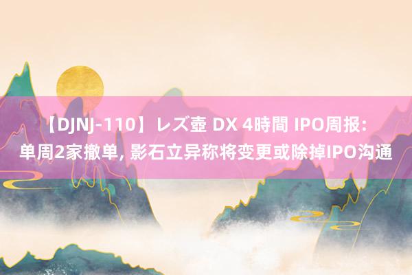 【DJNJ-110】レズ壺 DX 4時間 IPO周报: 单周2家撤单， 影石立异称将变更或除掉IPO沟通