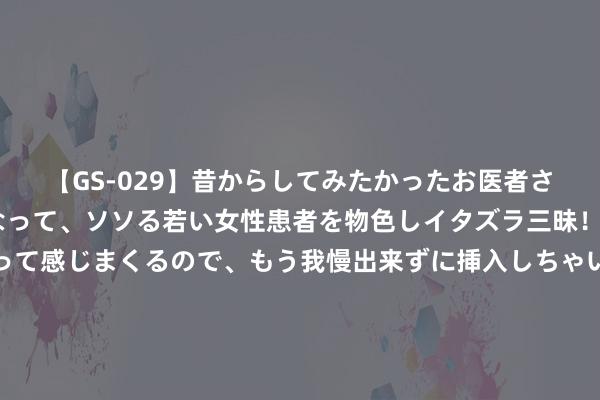 【GS-029】昔からしてみたかったお医者さんゴッコ ニセ医者になって、ソソる若い女性患者を物色しイタズラ三昧！パンツにシミまで作って感じまくるので、もう我慢出来ずに挿入しちゃいました。ああ、昔から憧れていたお医者さんゴッコをついに達成！ 给血液作念“大扫除”！诊治急性有机磷农药中毒，血液灌流显神效