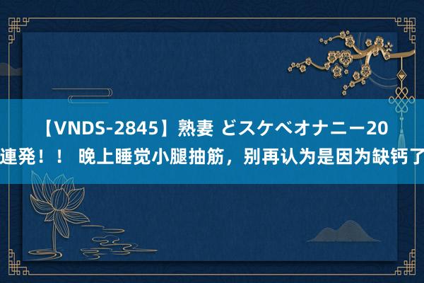 【VNDS-2845】熟妻 どスケベオナニー20連発！！ 晚上睡觉小腿抽筋，别再认为是因为缺钙了