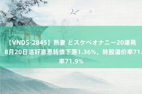 【VNDS-2845】熟妻 どスケベオナニー20連発！！ 8月20日洁好意思转债下落1.36%，转股溢价率71.9%