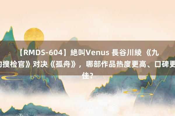 【RMDS-604】絶叫Venus 長谷川綾 《九部的搜检官》对决《孤舟》，哪部作品热度更高、口碑更佳？