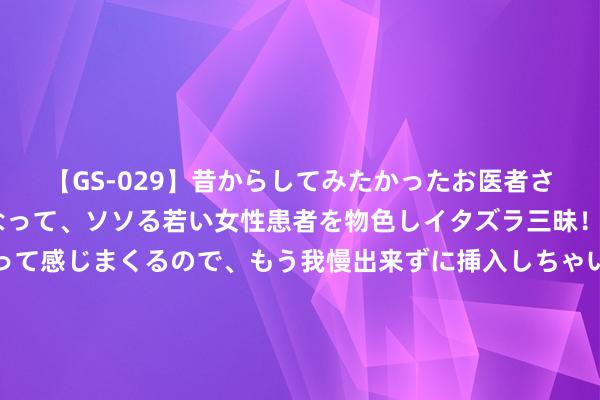 【GS-029】昔からしてみたかったお医者さんゴッコ ニセ医者になって、ソソる若い女性患者を物色しイタズラ三昧！パンツにシミまで作って感じまくるので、もう我慢出来ずに挿入しちゃいました。ああ、昔から憧れていたお医者さんゴッコをついに達成！ 当年富察皇后指导的通草花，寰球仅剩两八旬老头会作念，会失传吗？