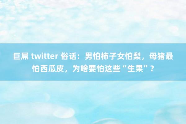 巨屌 twitter 俗话：男怕柿子女怕梨，母猪最怕西瓜皮，为啥要怕这些“生果”？