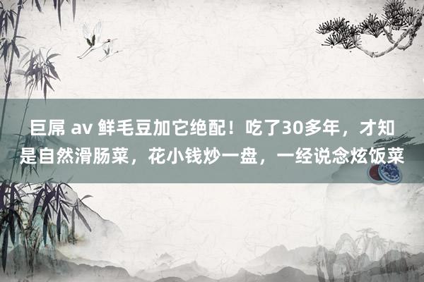 巨屌 av 鲜毛豆加它绝配！吃了30多年，才知是自然滑肠菜，花小钱炒一盘，一经说念炫饭菜