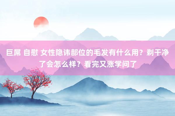 巨屌 自慰 女性隐讳部位的毛发有什么用？剃干净了会怎么样？看完又涨学问了