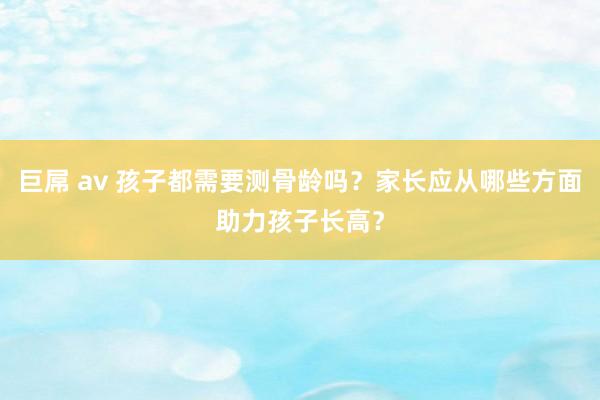 巨屌 av 孩子都需要测骨龄吗？家长应从哪些方面助力孩子长高？