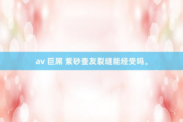 av 巨屌 紫砂壶友裂缝能经受吗。