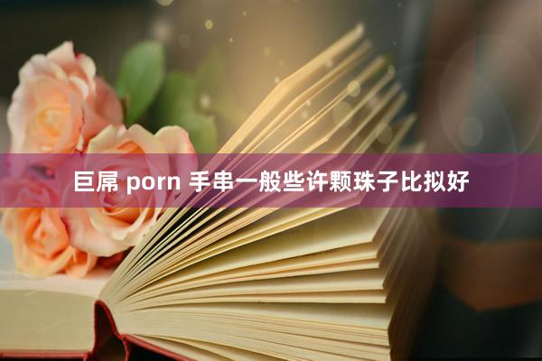 巨屌 porn 手串一般些许颗珠子比拟好