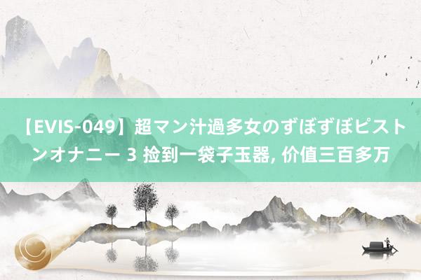 【EVIS-049】超マン汁過多女のずぼずぼピストンオナニー 3 捡到一袋子玉器， 价值三百多万