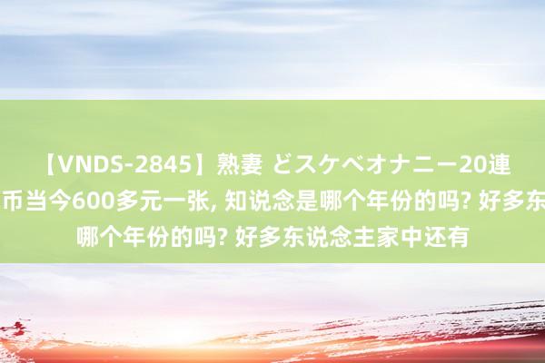 【VNDS-2845】熟妻 どスケベオナニー20連発！！ 100元纸币当今600多元一张， 知说念是哪个年份的吗? 好多东说念主家中还有