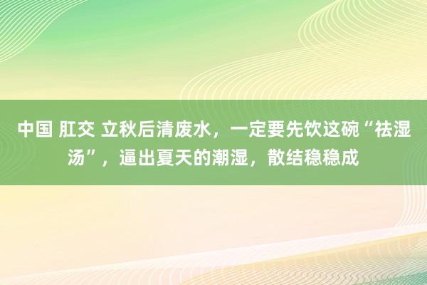 中国 肛交 立秋后清废水，一定要先饮这碗“祛湿汤”，逼出夏天的潮湿，散结稳稳成