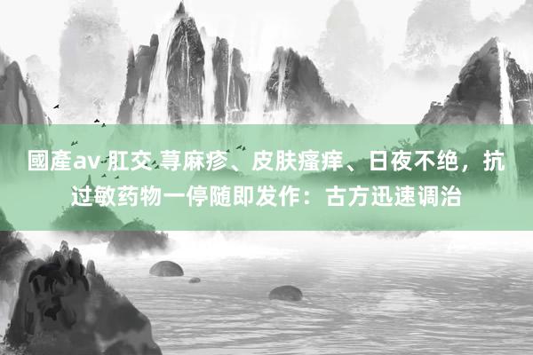 國產av 肛交 荨麻疹、皮肤瘙痒、日夜不绝，抗过敏药物一停随即发作：古方迅速调治