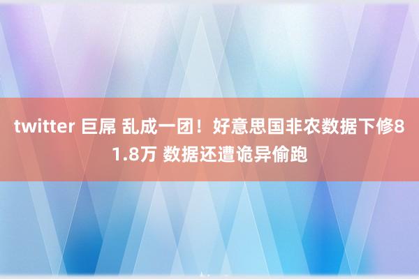 twitter 巨屌 乱成一团！好意思国非农数据下修81.8万 数据还遭诡异偷跑