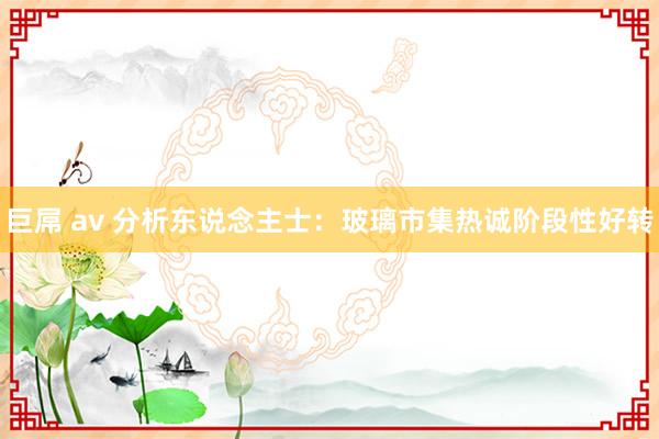 巨屌 av 分析东说念主士：玻璃市集热诚阶段性好转