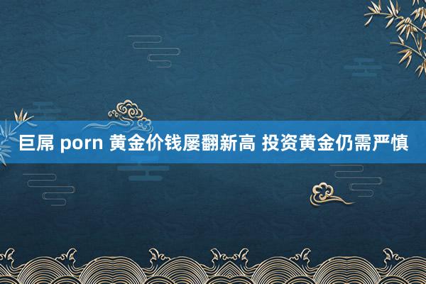 巨屌 porn 黄金价钱屡翻新高 投资黄金仍需严慎