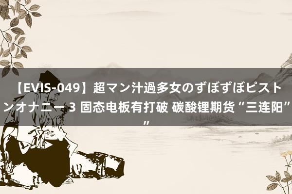 【EVIS-049】超マン汁過多女のずぼずぼピストンオナニー 3 固态电板有打破 碳酸锂期货“三连阳”