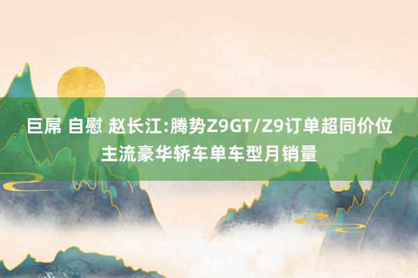 巨屌 自慰 赵长江:腾势Z9GT/Z9订单超同价位主流豪华轿车单车型月销量